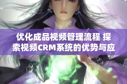 优化成品视频管理流程 探索视频CRM系统的优势与应用