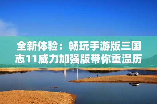 全新体验：畅玩手游版三国志11威力加强版带你重温历史传奇