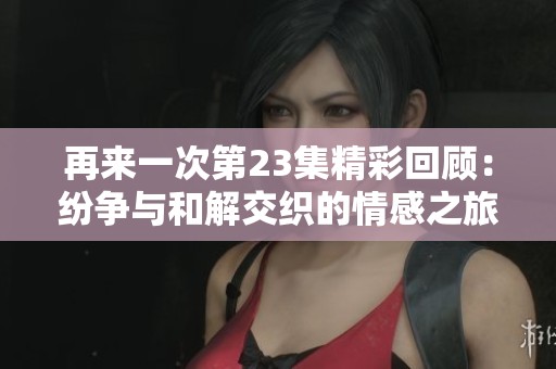 再来一次第23集精彩回顾：纷争与和解交织的情感之旅