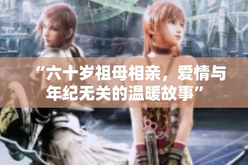 “六十岁祖母相亲，爱情与年纪无关的温暖故事”