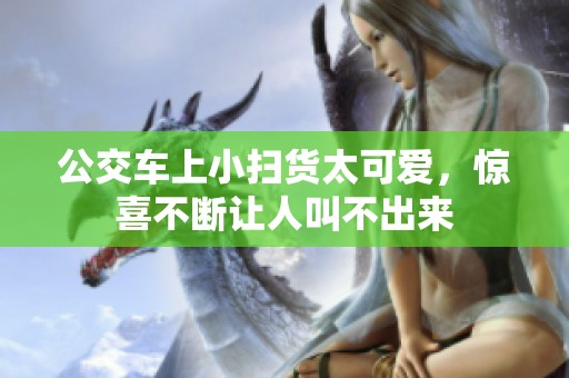 公交车上小扫货太可爱，惊喜不断让人叫不出来