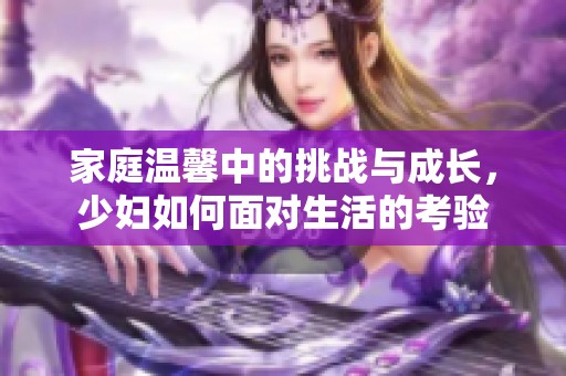 家庭温馨中的挑战与成长，少妇如何面对生活的考验