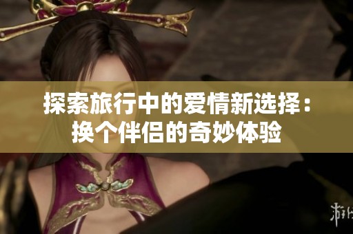 探索旅行中的爱情新选择：换个伴侣的奇妙体验