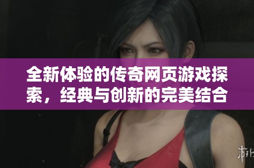 全新体验的传奇网页游戏探索，经典与创新的完美结合