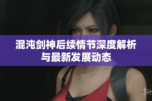 混沌剑神后续情节深度解析与最新发展动态