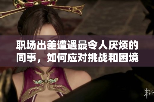 职场出差遭遇最令人厌烦的同事，如何应对挑战和困境