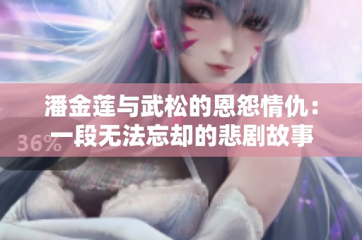 潘金莲与武松的恩怨情仇：一段无法忘却的悲剧故事