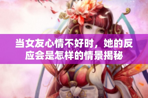 当女友心情不好时，她的反应会是怎样的情景揭秘