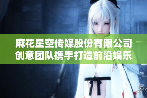 麻花星空传媒股份有限公司创意团队携手打造前沿娱乐项目