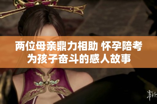 两位母亲鼎力相助 怀孕陪考为孩子奋斗的感人故事