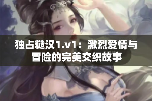 独占糙汉1.v1：激烈爱情与冒险的完美交织故事