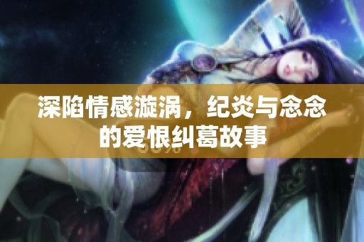 深陷情感漩涡，纪炎与念念的爱恨纠葛故事