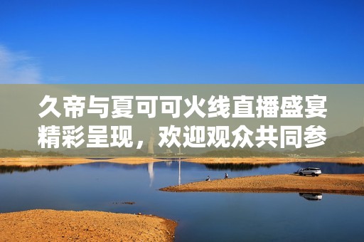 久帝与夏可可火线直播盛宴精彩呈现，欢迎观众共同参与