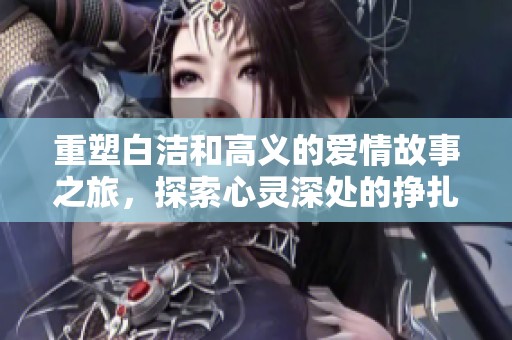 重塑白洁和高义的爱情故事之旅，探索心灵深处的挣扎与选择