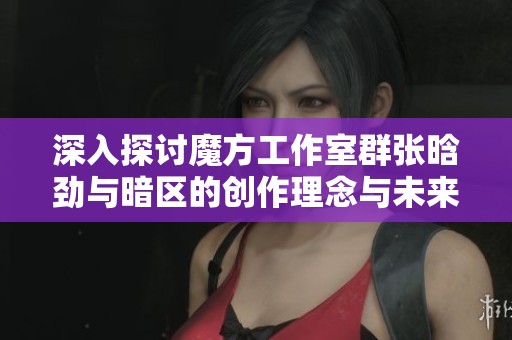 深入探讨魔方工作室群张晗劲与暗区的创作理念与未来规划