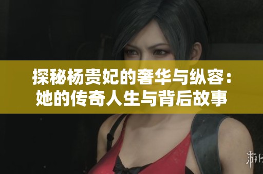 探秘杨贵妃的奢华与纵容：她的传奇人生与背后故事