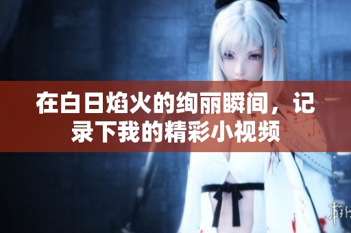 在白日焰火的绚丽瞬间，记录下我的精彩小视频
