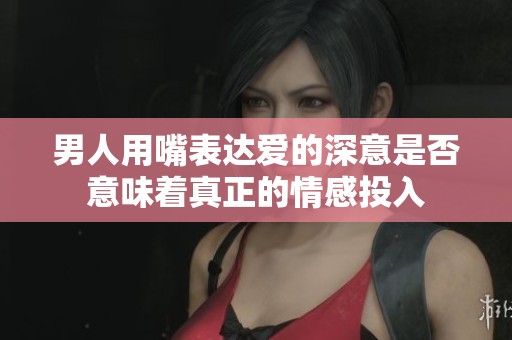 男人用嘴表达爱的深意是否意味着真正的情感投入