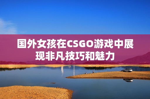 国外女孩在CSGO游戏中展现非凡技巧和魅力