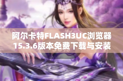 阿尔卡特FLASH3UC浏览器15.3.6版本免费下载与安装指南