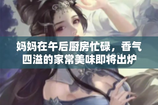 妈妈在午后厨房忙碌，香气四溢的家常美味即将出炉
