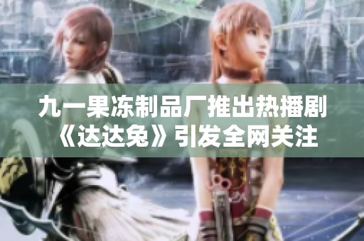 九一果冻制品厂推出热播剧《达达兔》引发全网关注