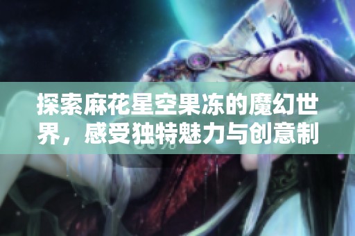 探索麻花星空果冻的魔幻世界，感受独特魅力与创意制作过程