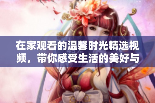 在家观看的温馨时光精选视频，带你感受生活的美好与乐趣