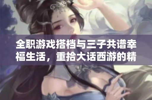 全职游戏搭档与三子共谱幸福生活，重拾大话西游的精彩旅程