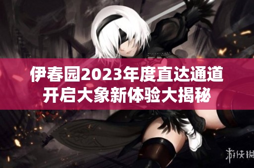 伊春园2023年度直达通道开启大象新体验大揭秘