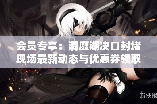 会员专享：洞庭湖决口封堵现场最新动态与优惠券领取指南