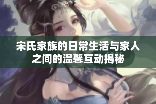 宋氏家族的日常生活与家人之间的温馨互动揭秘