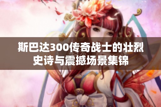 斯巴达300传奇战士的壮烈史诗与震撼场景集锦