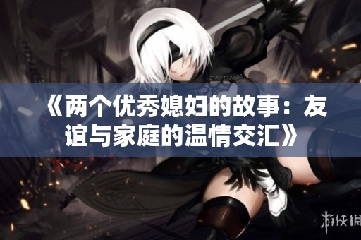 《两个优秀媳妇的故事：友谊与家庭的温情交汇》