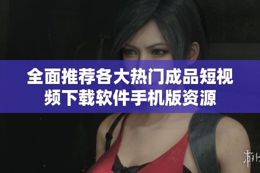 全面推荐各大热门成品短视频下载软件手机版资源