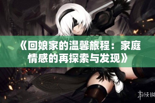 《回娘家的温馨旅程：家庭情感的再探索与发现》