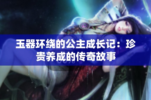 玉器环绕的公主成长记：珍贵养成的传奇故事