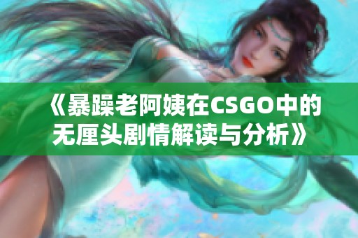 《暴躁老阿姨在CSGO中的无厘头剧情解读与分析》