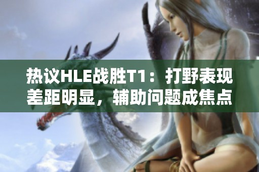 热议HLE战胜T1：打野表现差距明显，辅助问题成焦点