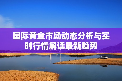 国际黄金市场动态分析与实时行情解读最新趋势