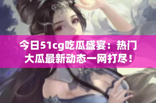 今日51cg吃瓜盛宴：热门大瓜最新动态一网打尽！
