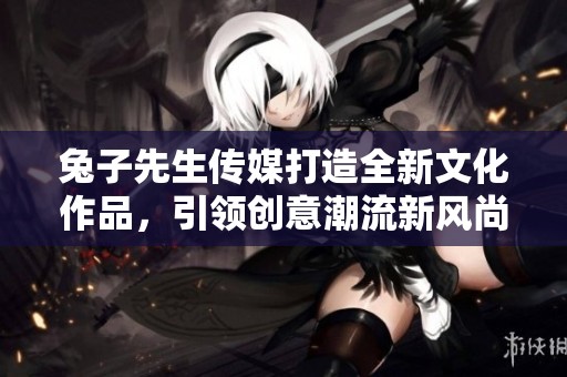 兔子先生传媒打造全新文化作品，引领创意潮流新风尚