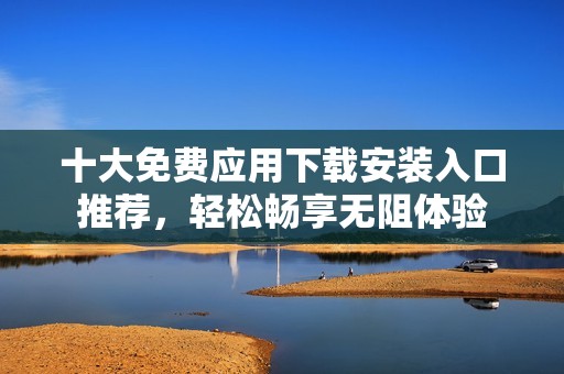 十大免费应用下载安装入口推荐，轻松畅享无阻体验