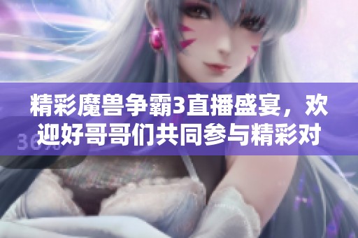 精彩魔兽争霸3直播盛宴，欢迎好哥哥们共同参与精彩对决
