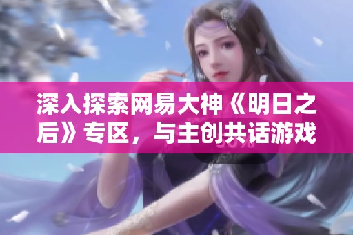 深入探索网易大神《明日之后》专区，与主创共话游戏体验与心得