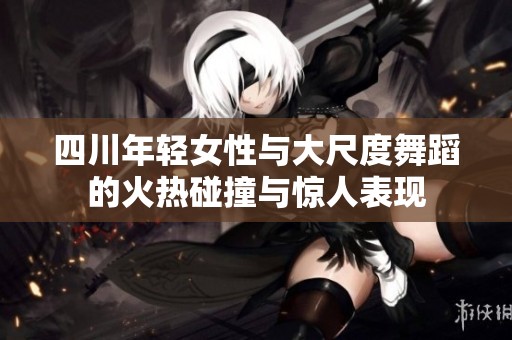 四川年轻女性与大尺度舞蹈的火热碰撞与惊人表现