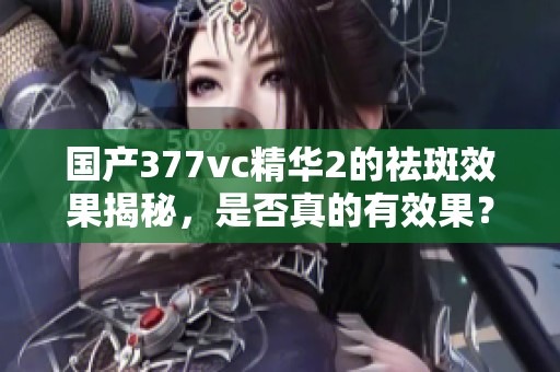国产377vc精华2的祛斑效果揭秘，是否真的有效果？