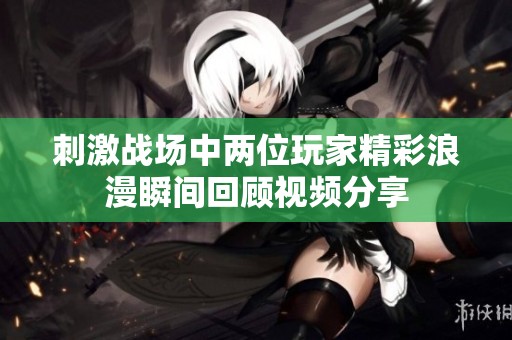 刺激战场中两位玩家精彩浪漫瞬间回顾视频分享