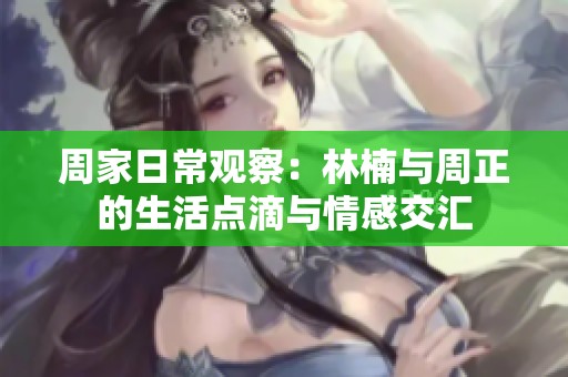 周家日常观察：林楠与周正的生活点滴与情感交汇