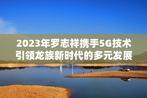 2023年罗志祥携手5G技术引领龙族新时代的多元发展